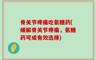 骨关节疼痛吃氨糖药(缓解骨关节疼痛，氨糖药可成有效选择)