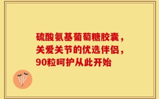 硫酸氨基葡萄糖胶囊，关爱关节的优选伴侣，90粒呵护从此开始