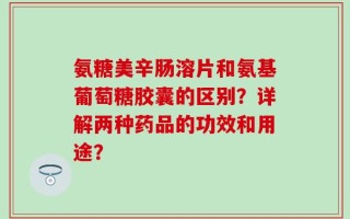 氨糖美辛肠溶片和氨基葡萄糖胶囊的区别？详解两种药品的功效和用途？