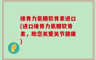 维骨力氨糖软骨素进口(进口维骨力氨糖软骨素，助您关爱关节健康)