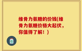 维骨力氨糖的价钱(维骨力氨糖价格大起伏，你值得了解！)