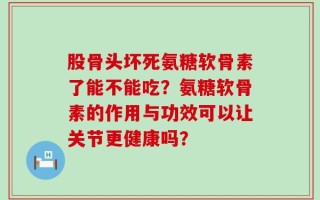 股骨头坏死氨糖软骨素了能不能吃？氨糖软骨素的作用与功效可以让关节更健康吗？