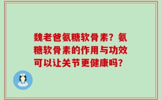 魏老爸氨糖软骨素？氨糖软骨素的作用与功效可以让关节更健康吗？