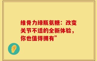 维骨力绿瓶氨糖：改变关节不适的全新体验，你也值得拥有”