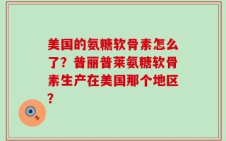 美国的氨糖软骨素怎么了？普丽普莱氨糖软骨素生产在美国那个地区？