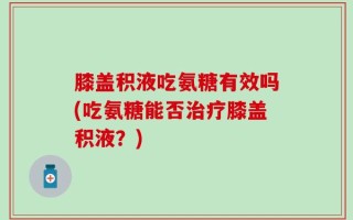 膝盖积液吃氨糖有效吗(吃氨糖能否治疗膝盖积液？)