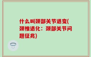 什么叫颈部关节退变(颈椎退化：颈部关节问题征兆)