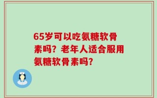 65岁可以吃氨糖软骨素吗？老年人适合服用氨糖软骨素吗？