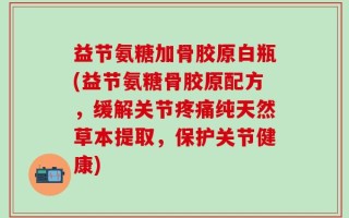 益节氨糖加骨胶原白瓶(益节氨糖骨胶原配方，缓解关节疼痛纯天然草本提取，保护关节健康)
