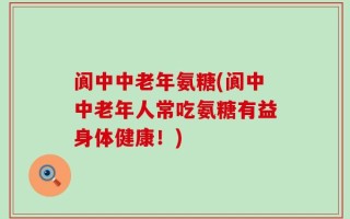 阆中中老年氨糖(阆中中老年人常吃氨糖有益身体健康！)