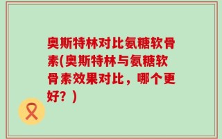奥斯特林对比氨糖软骨素(奥斯特林与氨糖软骨素效果对比，哪个更好？)