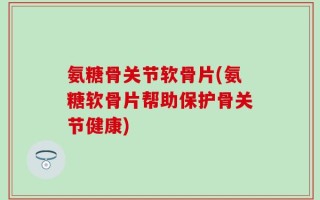 氨糖骨关节软骨片(氨糖软骨片帮助保护骨关节健康)