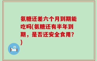 氨糖还差六个月到期能吃吗(氨糖还有半年到期，是否还安全食用？)