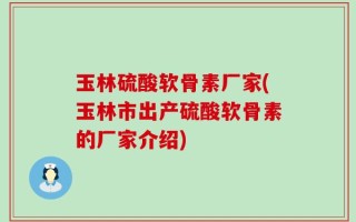 玉林硫酸软骨素厂家(玉林市出产硫酸软骨素的厂家介绍)