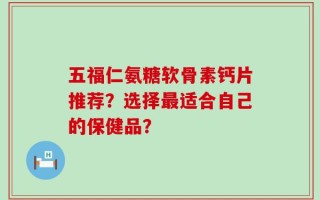 五福仁氨糖软骨素钙片推荐？选择最适合自己的保健品？