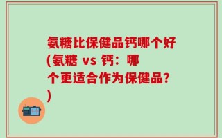 氨糖比保健品钙哪个好(氨糖 vs 钙：哪个更适合作为保健品？)