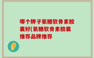 哪个牌子氨糖软骨素胶囊好(氨糖软骨素胶囊推荐品牌推荐