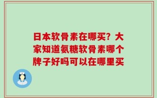 日本软骨素在哪买？大家知道氨糖软骨素哪个牌子好吗可以在哪里买