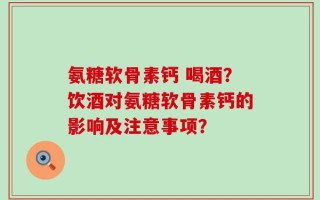 氨糖软骨素钙 喝酒？饮酒对氨糖软骨素钙的影响及注意事项？