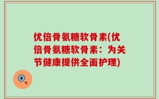 优倍骨氨糖软骨素(优倍骨氨糖软骨素：为关节健康提供全面护理)