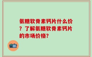 氨糖软骨素钙片什么价？了解氨糖软骨素钙片的市场价格？