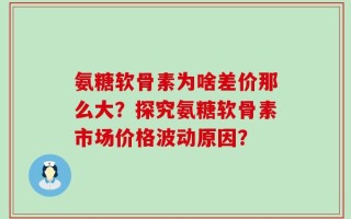 氨糖软骨素为啥差价那么大？探究氨糖软骨素市场价格波动原因？