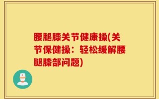 腰腿膝关节健康操(关节保健操：轻松缓解腰腿膝部问题)