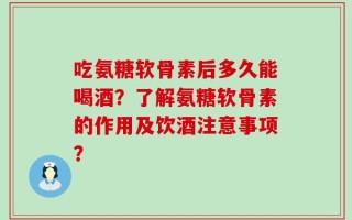 吃氨糖软骨素后多久能喝酒？了解氨糖软骨素的作用及饮酒注意事项？