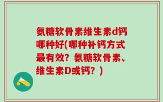 氨糖软骨素维生素d钙哪种好(哪种补钙方式最有效？氨糖软骨素、维生素D或钙？)