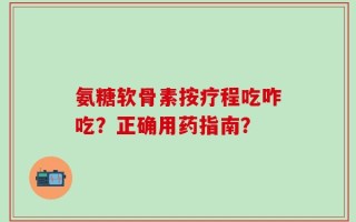 氨糖软骨素按疗程吃咋吃？正确用药指南？