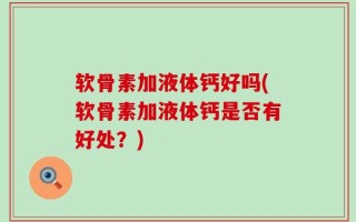 软骨素加液体钙好吗(软骨素加液体钙是否有好处？)