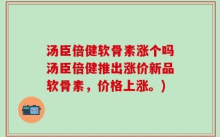 汤臣倍健软骨素涨个吗汤臣倍健推出涨价新品软骨素，价格上涨。)