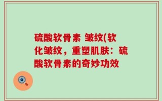 硫酸软骨素 皱纹(软化皱纹，重塑肌肤：硫酸软骨素的奇妙功效