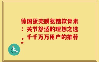 德国蛋壳膜氨糖软骨素：关节舒适的理想之选，千千万万用户的推荐”