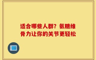 适合哪些人群？氨糖维骨力让你的关节更轻松