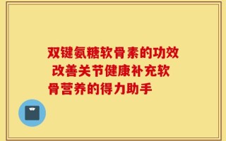 双键氨糖软骨素的功效 改善关节健康补充软骨营养的得力助手