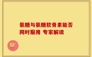 氨糖与氨糖软骨素能否同时服用 专家解读