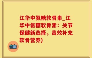 江华中氨糖软骨素_江华中氨糖软骨素：关节保健新选择，高效补充软骨营养)