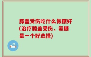 膝盖受伤吃什么氨糖好(治疗膝盖受伤，氨糖是一个好选择)