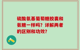 硫酸氨基葡萄糖胶囊和氨糖一样吗？详解两者的区别和功效？