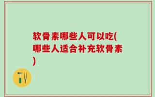 软骨素哪些人可以吃(哪些人适合补充软骨素)