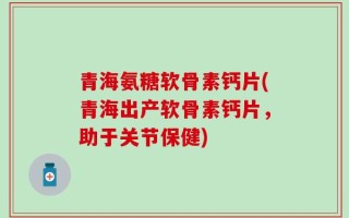 青海氨糖软骨素钙片(青海出产软骨素钙片，助于关节保健)