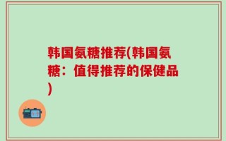 韩国氨糖推荐(韩国氨糖：值得推荐的保健品)