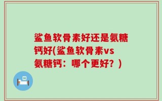 鲨鱼软骨素好还是氨糖钙好(鲨鱼软骨素vs氨糖钙：哪个更好？)