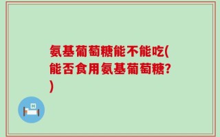 氨基葡萄糖能不能吃(能否食用氨基葡萄糖？)