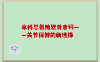 享科思氨糖软骨素钙——关节保健的新选择