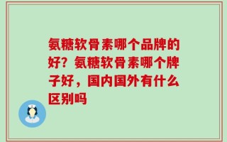 氨糖软骨素哪个品牌的好？氨糖软骨素哪个牌子好，国内国外有什么区别吗