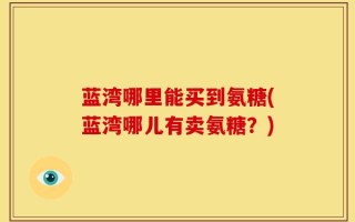 蓝湾哪里能买到氨糖(蓝湾哪儿有卖氨糖？)