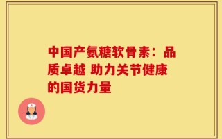 中国产氨糖软骨素：品质卓越 助力关节健康的国货力量