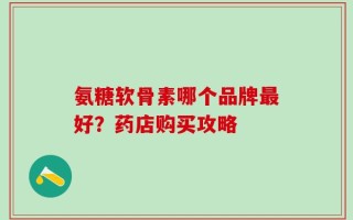 氨糖软骨素哪个品牌最好？药店购买攻略
